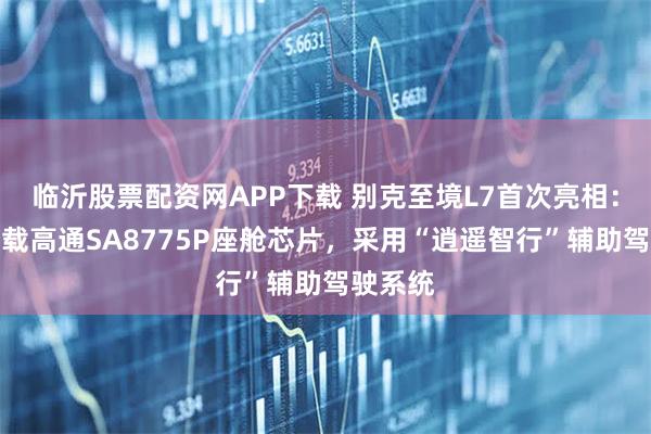 临沂股票配资网APP下载 别克至境L7首次亮相：首发搭载高通SA8775P座舱芯片，采用“逍遥智行”辅助驾驶系统