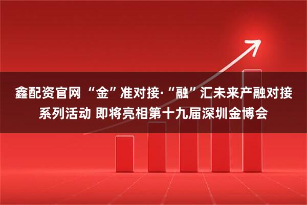 鑫配资官网 “金”准对接·“融”汇未来产融对接系列活动 即将亮相第十九届深圳金博会