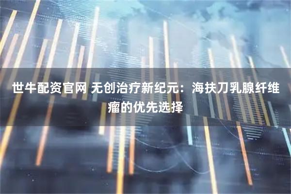 世牛配资官网 无创治疗新纪元：海扶刀乳腺纤维瘤的优先选择