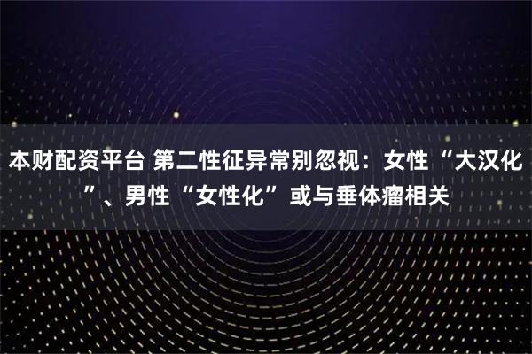 本财配资平台 第二性征异常别忽视：女性 “大汉化”、男性 “女性化” 或与垂体瘤相关