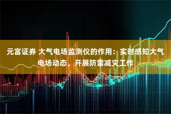 元富证券 大气电场监测仪的作用：实时感知大气电场动态，开展防雷减灾工作