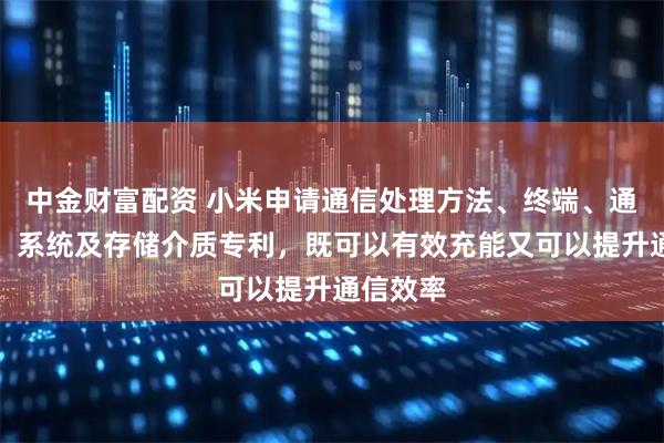 中金财富配资 小米申请通信处理方法、终端、通信设备、系统及存储介质专利，既可以有效充能又可以提升通信效率