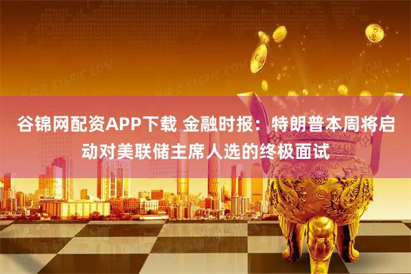 谷锦网配资APP下载 金融时报：特朗普本周将启动对美联储主席人选的终极面试