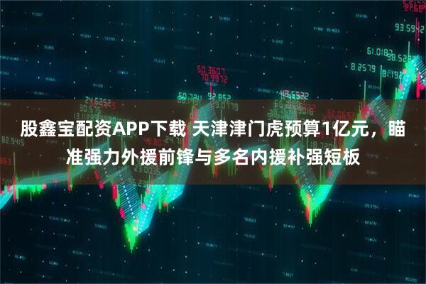 股鑫宝配资APP下载 天津津门虎预算1亿元，瞄准强力外援前锋与多名内援补强短板