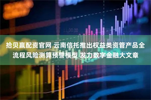 拾贝赢配资官网 云南信托推出权益类资管产品全流程风险测算预警模型 发力数字金融大文章