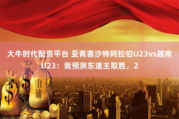 大牛时代配资平台 亚青赛沙特阿拉伯U23vs越南U23：我预测东道主取胜，2