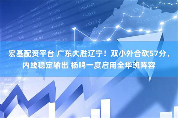 宏基配资平台 广东大胜辽宁！双小外合砍57分，内线稳定输出 杨鸣一度启用全华班阵容