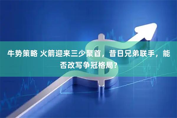 牛势策略 火箭迎来三少聚首，昔日兄弟联手，能否改写争冠格局？