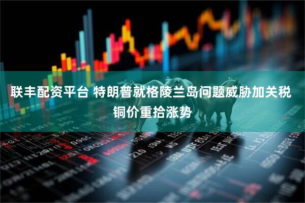联丰配资平台 特朗普就格陵兰岛问题威胁加关税 铜价重拾涨势