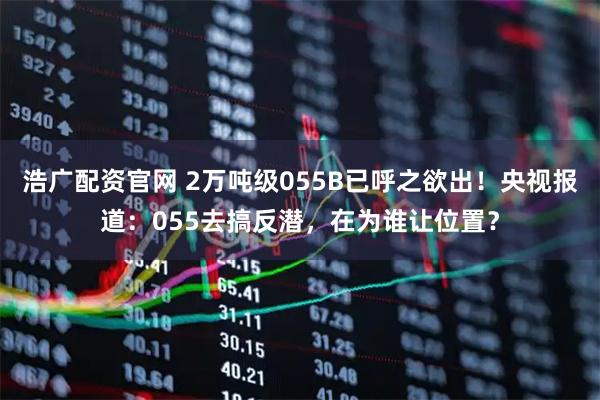 浩广配资官网 2万吨级055B已呼之欲出！央视报道：055去搞反潜，在为谁让位置？