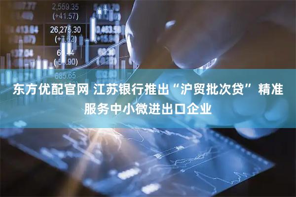 东方优配官网 江苏银行推出“沪贸批次贷” 精准服务中小微进出口企业